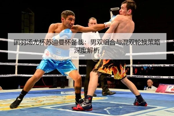 国羽汤尤杯苏迪曼杯备战：男双组合与混双轮换策略深度解析